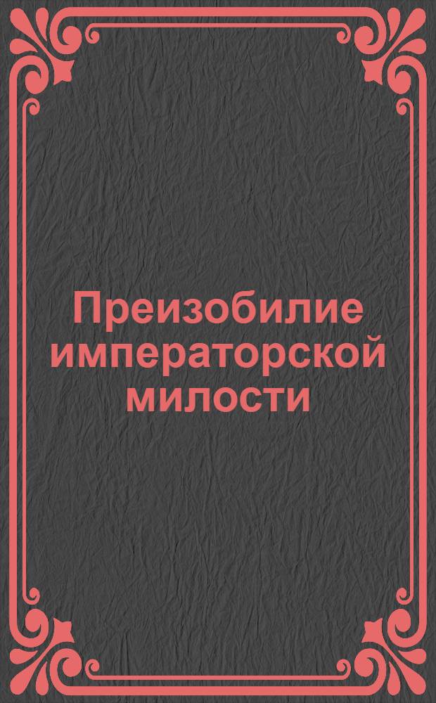 Преизобилие императорской милости : При благословенном наступлении 1737 го года со всенижайшим всепресветлейшей непобедимой императрице и государыне Анне Иоанновне самодержице всероссийской своей всемилостивейшей основательнице поздравлением во вседолжнейшем благодарении и покорности приносится : В Санктпетербурге при рыцерской академии от находящейся юности