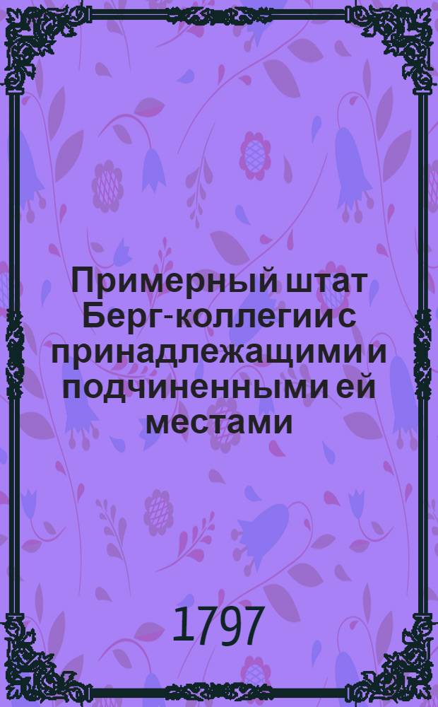 Примерный штат Берг-коллегии с принадлежащими и подчиненными ей местами : Утвержден: В Москве апреля 28 дня 1797 года