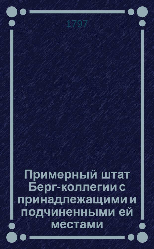 Примерный штат Берг-коллегии с принадлежащими и подчиненными ей местами : Утвержден: В Москве апреля 28 дня 1797 года