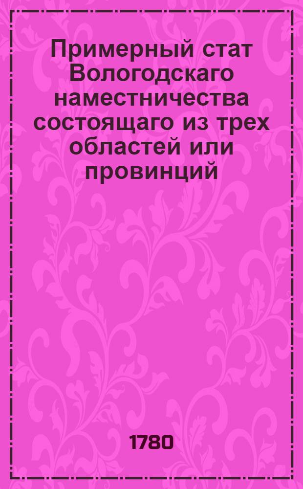 Примерный стат Вологодскаго наместничества состоящаго из трех областей или провинций; первой Вологодскои из пяти уездов: Вологодскаго, Тотемскаго, Вельскаго, Грязоветскаго, Кадниковскаго; второй Великоустюжской из семи уездов: Великоузтюжскаго, Соливычегодскаго, Яренскаго, Лальскаго, Никольскаго, Красноборскаго, Устьсысольскаго, и третий Архангельской из семи же уездов: Архангельскаго, Шенкурскаго, Мезенскаго, Кольскаго, Онегскаго, Пинежскаго, и еще одного, где по удобности назначит генерал-губернатор : Утвержден: В Санктпетербурге генваря 29 дня 1780 года