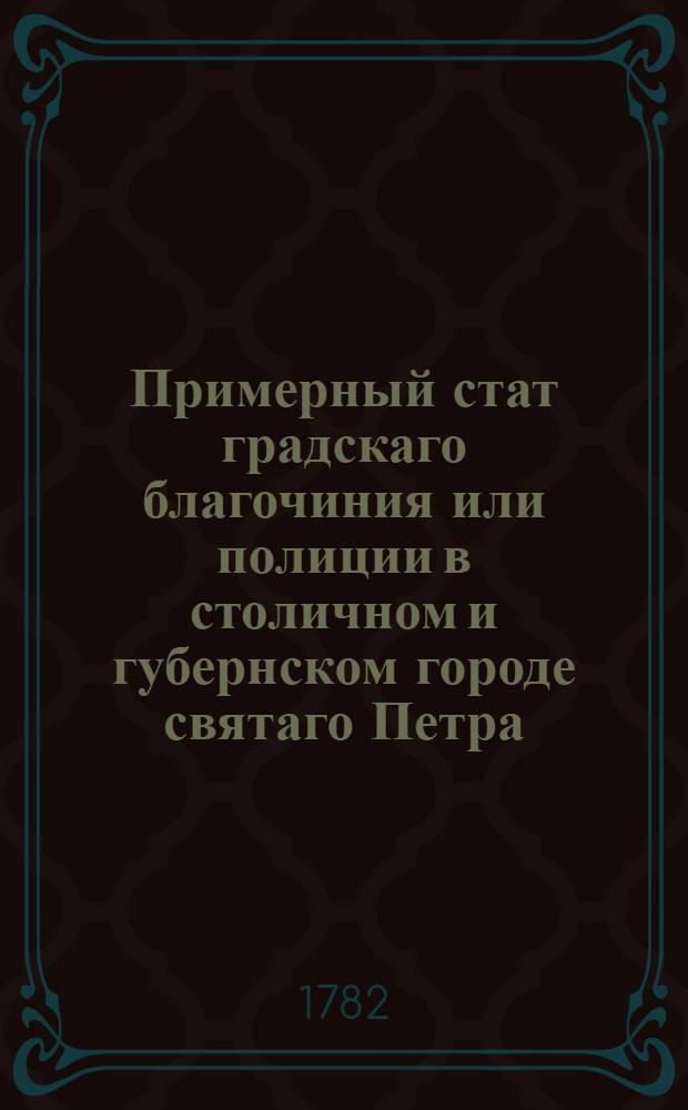 Примерный стат градскаго благочиния или полиции в столичном и губернском городе святаго Петра : Утвержден: В Царском селе маия 6 дня 1782 года