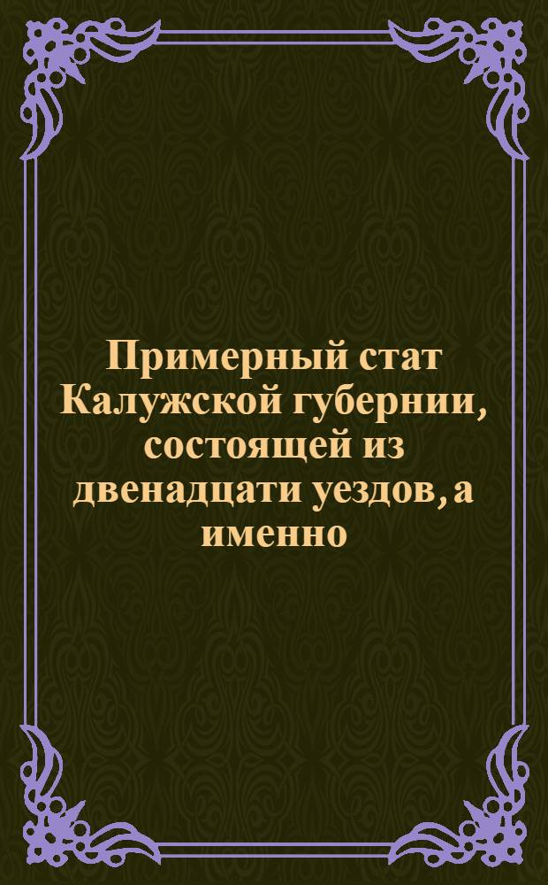 Примерный стат Калужской губернии, состоящей из двенадцати уездов, а именно: Калужскаго, Козельскаго, Перемышльскаго, Малоярославецкаго, Одоевскаго, Лихвинскаго, Мещовскаго, Серпейскаго, Масальскаго, Тарускаго, Боровскаго и Медынскаго : Утвержден: 31 октября 1776. Санктпетербург