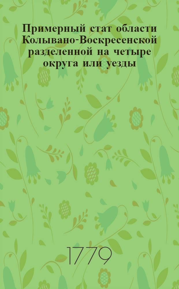 Примерный стат области Колывано-Воскресенской разделенной на четыре округа или уезды : Утвержден: В Царском Селе, маия 1 дня, 1779 года
