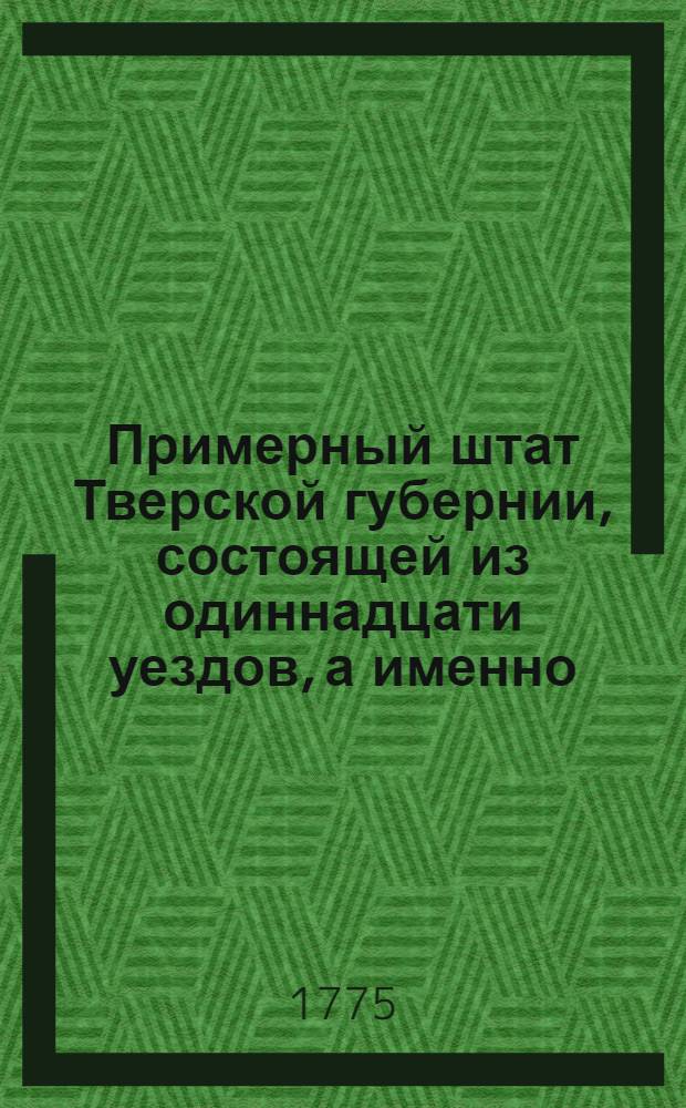 Примерный штат Тверской губернии, состоящей из одиннадцати уездов, а именно: Тверскаго, Кашинскаго, Колязинскаго, Новаго, Бежецкаго, Вышневолоцкаго, Осташевскаго, Ржева Володимерова, Зубцовскаго, Старицкаго и Новоторжскаго : Утвержден: В Москве декабря 1 дня 1775 г.