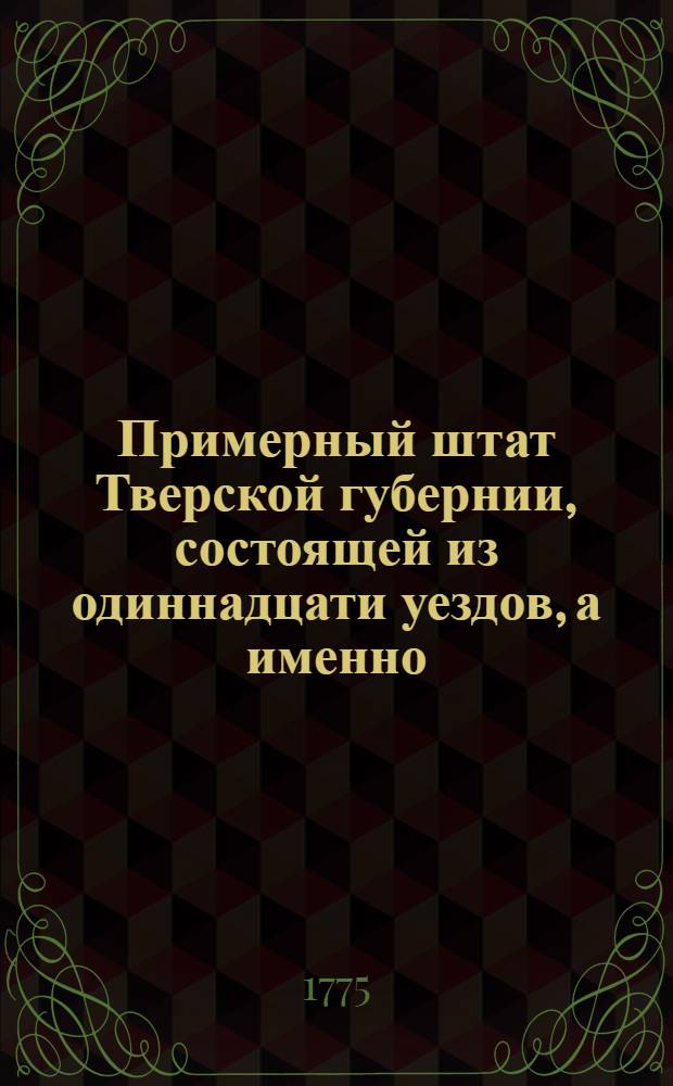 Примерный штат Тверской губернии, состоящей из одиннадцати уездов, а именно: Тверскаго, Кашинскаго, Колязинскаго, Новаго, Бежецкаго, Вышневолоцкаго, Осташевскаго, Ржева Володимерова, Зубцовскаго, Старицкаго и Новоторжскаго : Утвержден: В Москве декабря 1 дня 1775 г.