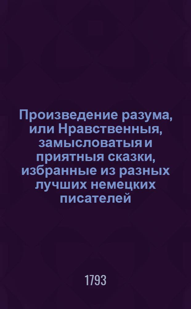 Произведение разума, или Нравственныя, замысловатыя и приятныя сказки, избранные из разных лучших немецких писателей