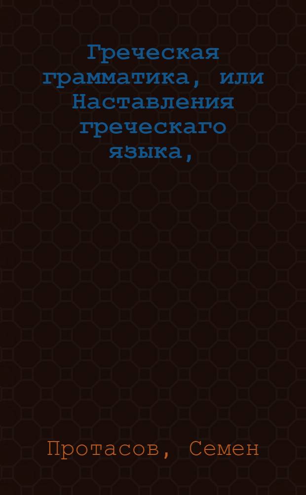 Греческая грамматика, или Наставления греческаго языка, : Собранныя из лучших грамматик в пользу обучающихся греческому языку в Московской славено-греко-латинской академии