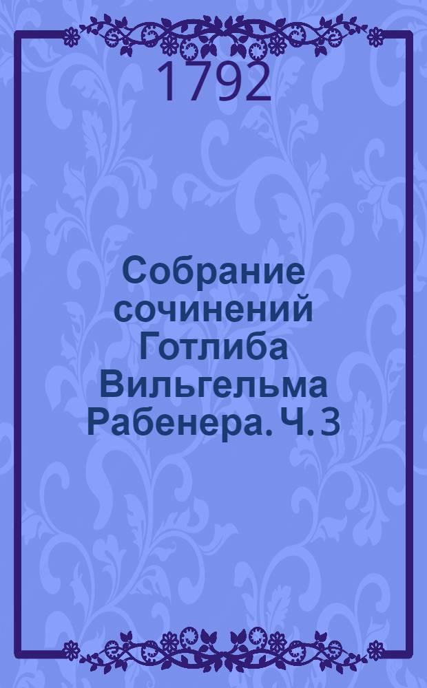 Собрание сочинений Готлиба Вильгельма Рабенера. Ч. 3 : [Разныя сатирическия сочинения]