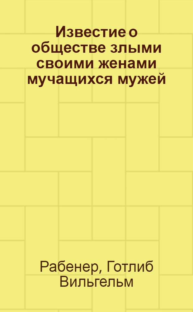 Известие о обществе злыми своими женами мучащихся мужей : С приложением к тому Речи, говоренной вдовцом на погребение злой своей жены