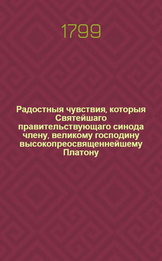 Радостныя чувствия, которыя Святейшаго правительствующаго синода члену, великому господину высокопреосвященнейшему Платону, митрополиту Московскому и Коломенскому, Свято-Троицкия Сергиевы лавры священно-архимандриту, Спасо-Вифанскаго училищнаго монастыря главному начальнику и разных орденов кавалеру в день тезоименитства его высокопреосвященства Лаврская семинария всеусерднейше изъявляет 1799 года ноября 18 дня