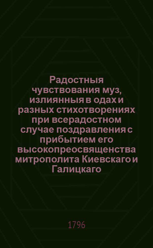 Радостныя чувствования муз, излиянныя в одах и разных стихотворениях при всерадостном случае поздравления с прибытием его высокопреосвященства митрополита Киевскаго и Галицкаго, и священно-архимандрита Киевопечерския лавры, Иерофея : Посвященныя учениками российскаго стихотворения. 1796 года мая 31