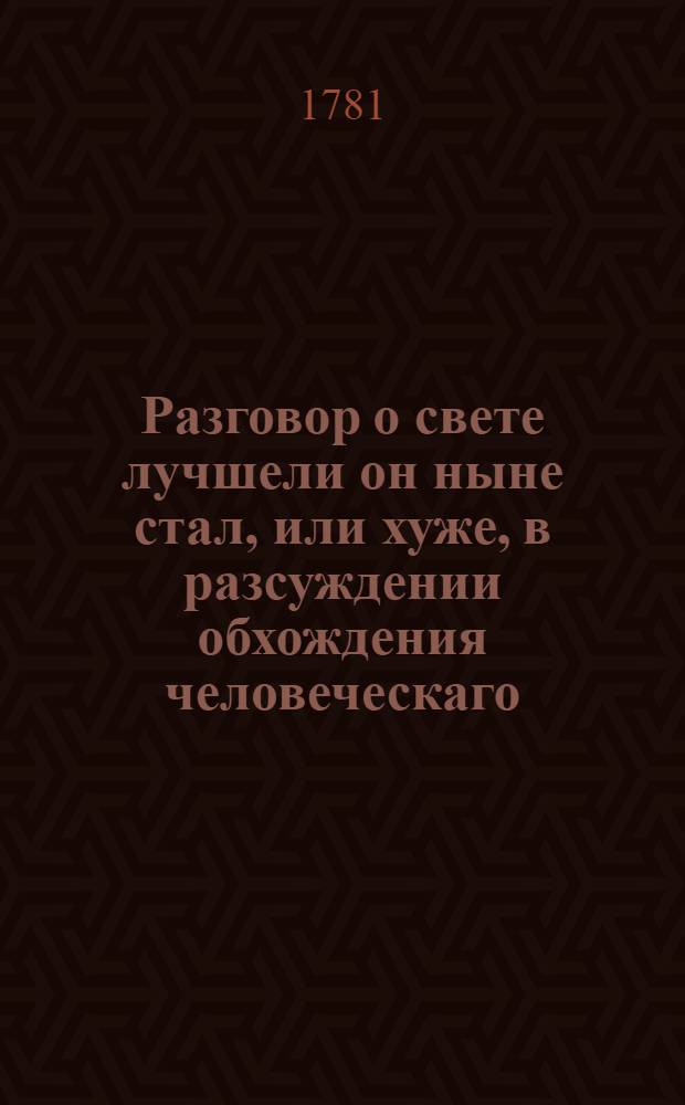 Разговор о свете лучшели он ныне стал, или хуже, в разсуждении обхождения человеческаго, и переменяющихся в нем мод