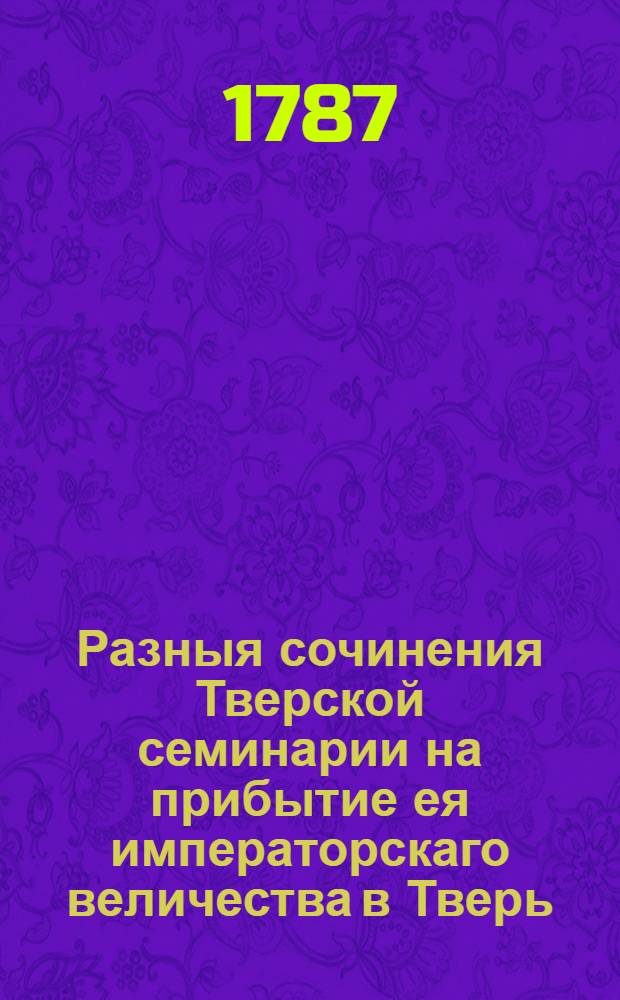 Разныя сочинения Тверской семинарии на прибытие ея императорскаго величества в Тверь.