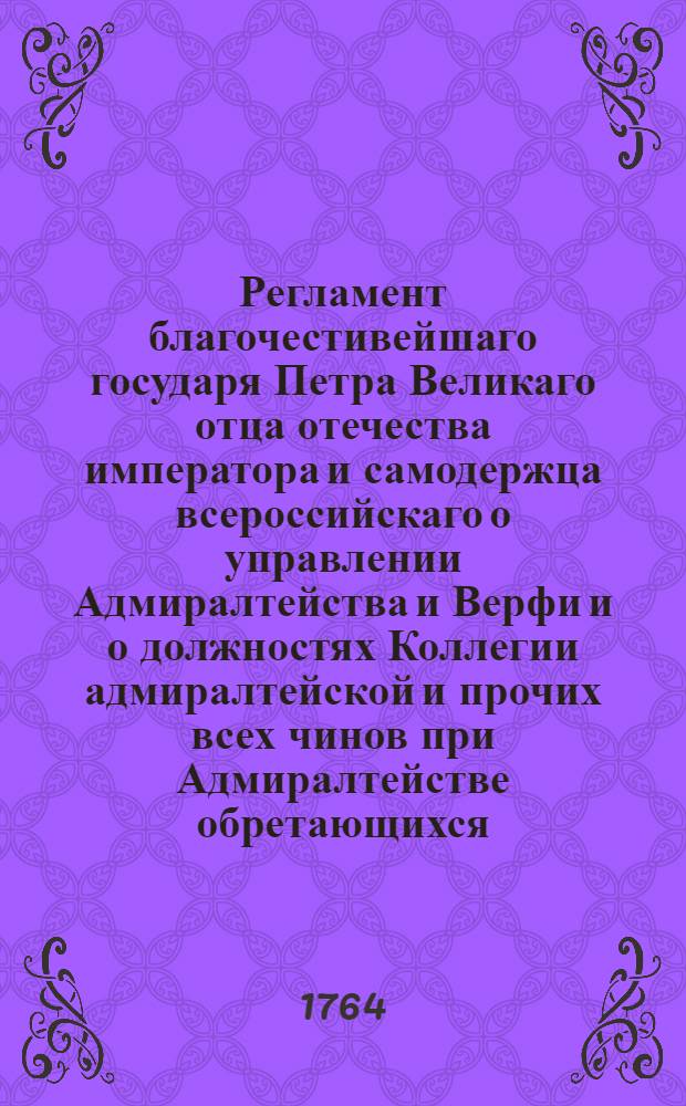 Регламент благочестивейшаго государя Петра Великаго отца отечества императора и самодержца всероссийскаго о управлении Адмиралтейства и Верфи и о должностях Коллегии адмиралтейской и прочих всех чинов при Адмиралтействе обретающихся. [Ч.1]