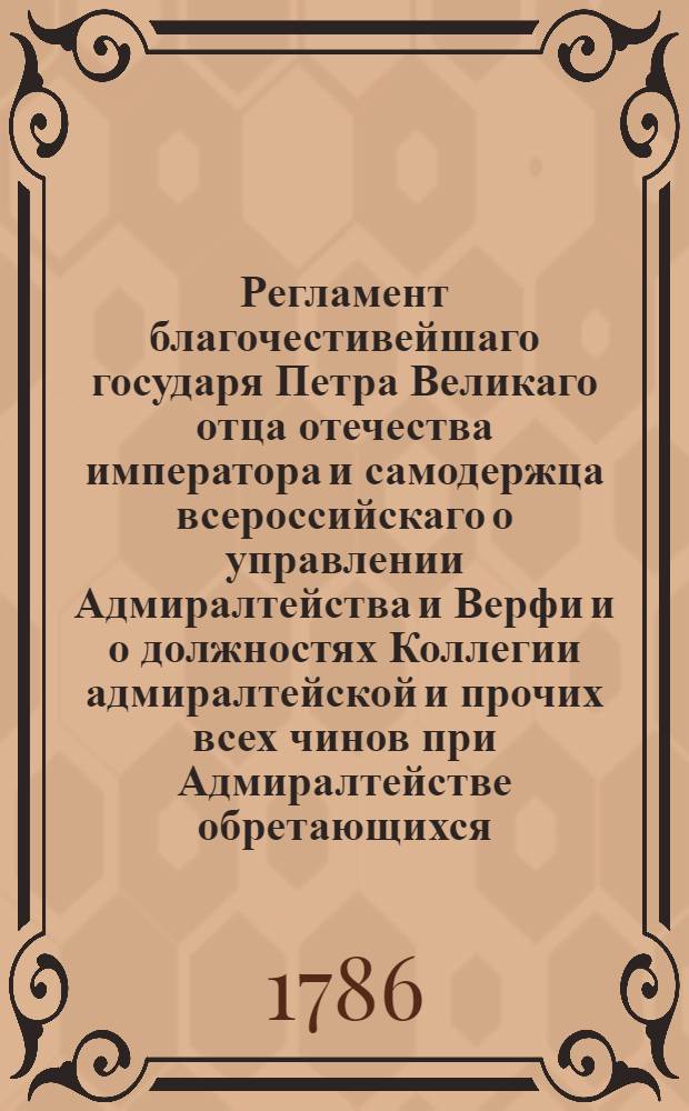 Регламент благочестивейшаго государя Петра Великаго отца отечества императора и самодержца всероссийскаго о управлении Адмиралтейства и Верфи и о должностях Коллегии адмиралтейской и прочих всех чинов при Адмиралтействе обретающихся. : Печатан в Санктпетербургской типографии 1722 года