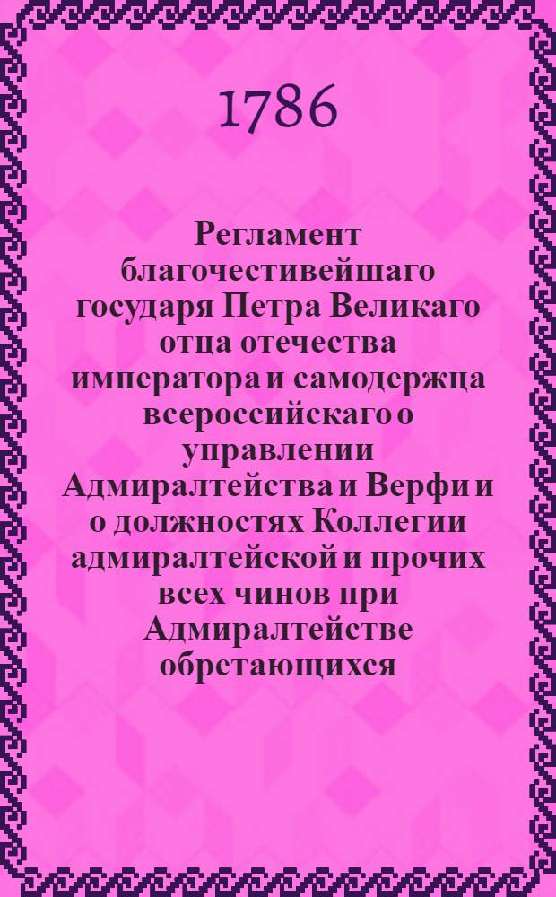Регламент благочестивейшаго государя Петра Великаго отца отечества императора и самодержца всероссийскаго о управлении Адмиралтейства и Верфи и о должностях Коллегии адмиралтейской и прочих всех чинов при Адмиралтействе обретающихся : Печатан в Санктпетербургской типографии 1722 года;. [Ч. 1]