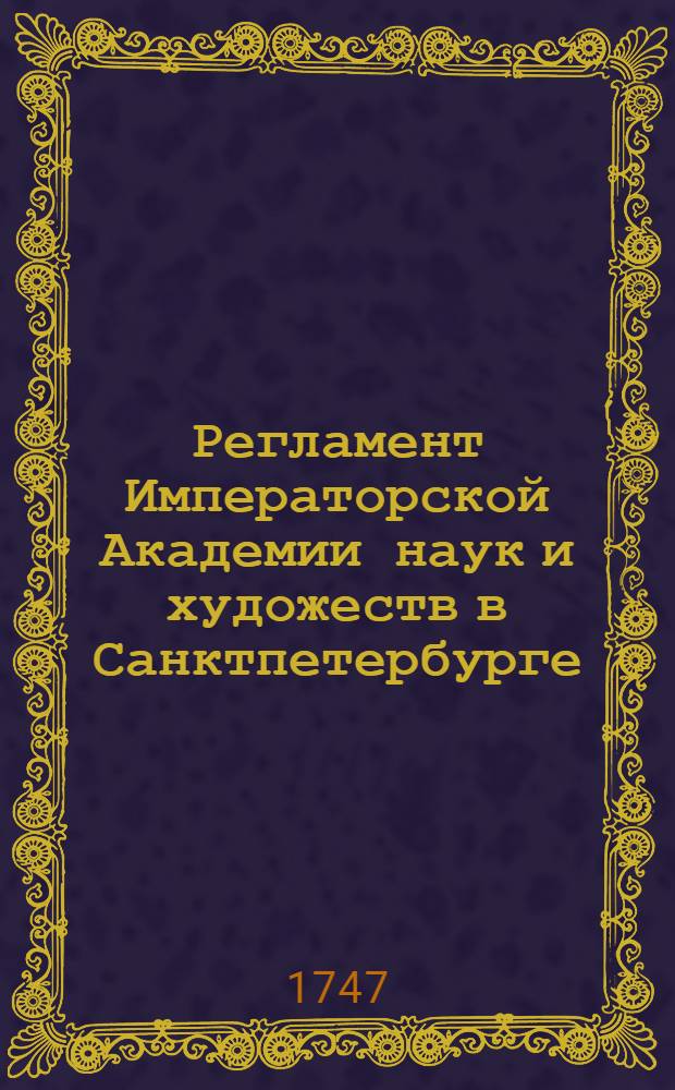 Регламент Императорской Академии наук и художеств в Санктпетербурге : Утвержден в 24 день июля 1747 года в Царском селе