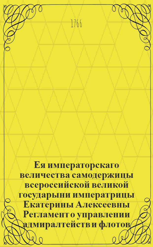Ея императорскаго величества самодержицы всероссийской великой государыни императрицы Екатерины Алексеевны Регламент о управлении адмиралтейств и флотов : Дан в Сарском селе августа 24 дня 1765. А благополучнаго государствования ея императорскаго величества четвертаго года. Ч. 1 : Содержащая должности Государственной Адмиралтейств коллегии, ея експедиций и всех находящихся при Адмиралтействе чинов.