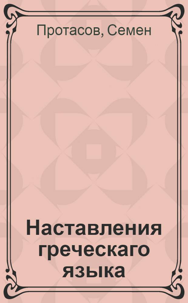 Наставления греческаго языка : Сочиненныя в Московской славено-греко-латинской академии в пользу обучающихся греческому языку во оной же Академии и во всех семинариях, : С присовокуплением слов, находящихся в Новом завете