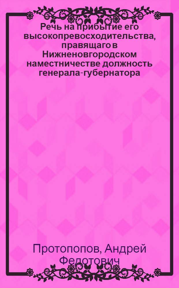 Речь на прибытие его высокопревосходительства, правящаго в Нижненовгородском наместничестве должность генерала-губернатора, генерала-порутчика, сенатора, орденов российскаго Святаго Александра Невскаго и голштинскаго Святыя Анны кавалера, Алексея Алексеевича Ступишина из Санктпетербурга в Нижний Новгород, с высочайшею к открытию наместничества доверенностию, Октября 10 дня 1779 года,