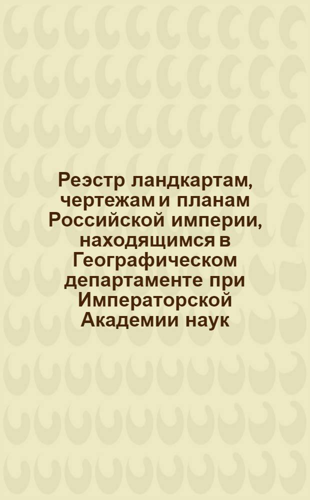 Реэстр ландкартам, чертежам и планам Российской империи, находящимся в Географическом департаменте при Императорской Академии наук