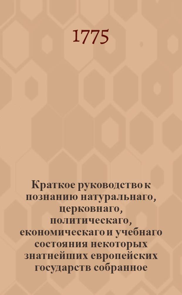 Краткое руководство к познанию натуральнаго, церковнаго, политическаго, економическаго и учебнаго состояния некоторых знатнейших европейских государств собранное, из публичнаго в 1773 году обучения истории в Имп. Московском университете и до самых новейших времен продолженное