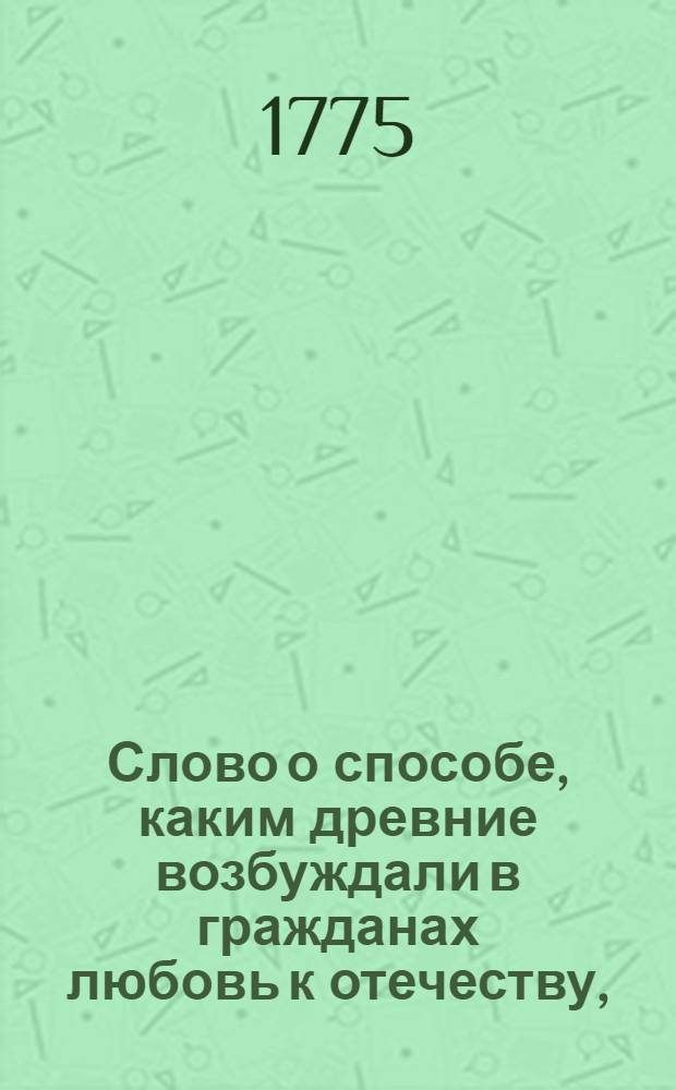 Слово о способе, каким древние возбуждали в гражданах любовь к отечеству, : На высокоторжественный день рождения августейшия монархини великия государыни Екатерины II, императрицы и самодержицы всероссийския, и проч. и проч. и проч. с глубочайшим благоговением празднованный апреля 22 дня, 1775 года в Императорском Московском университете