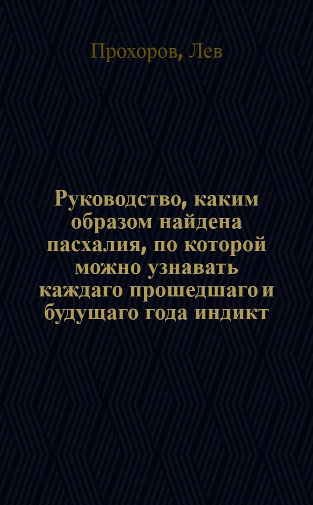 Руководство, каким образом найдена пасхалия, по которой можно узнавать каждаго прошедшаго и будущаго года индикт, в руце лета, круг Солнца, круг Луны, епакту, основание и ключь граничный с показанием, что каждое из сих речение значит. : Кроме того узнавать каждой преходящей праздник, в котрое он получится число, а непреходящей, в котрой недельной день, : С присовокуплением Краткаго месяцослова