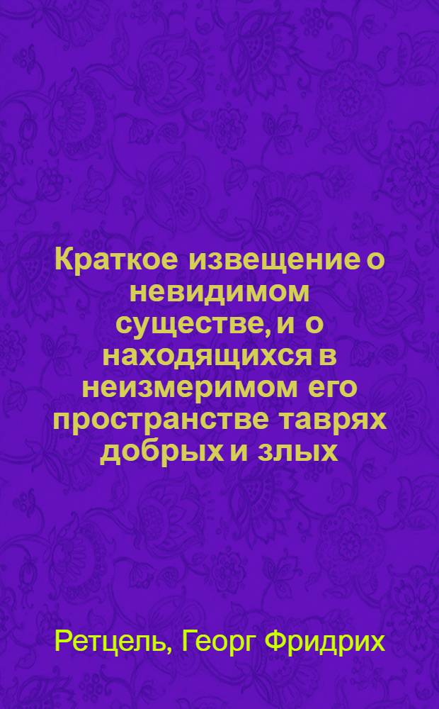 Краткое извещение о невидимом существе, и о находящихся в неизмеримом его пространстве таврях добрых и злых; также звездных и стихийных духах, о происхождении духов, существе и действии их; о снах и всяких фантазиях, также о привидениях, и волшебных силах, и иных еще к тому принадлещащих вещах; : Из естественнаго познания собранное, и со священным писанием и со здравыми заключениями разума соглашенное