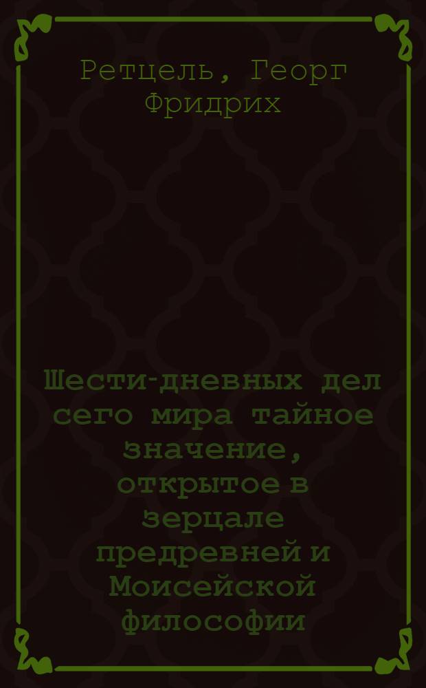 Шести-дневных дел сего мира тайное значение, открытое в зерцале предревней и Моисейской философии, какое есть свойство верхних и нижних вод; и как оттуду все имеет происхождение свое; как действие верхняго в нижнее совершается, и отсюду в сем мире все соблюдается и пронасаждается; откуду каждое получает свою жизнь, и паки свою смерть и повреждение; что может быть насажденный сад в Едеме; и исходящая от Едема река со своим четверояким отделением; что было древо познания, также лесть и говорение змия; как можно разуметь о изгнании от сада Едема, и о поставленном пред оным херувиме с обнаженным секущим мечем; : Из любви сообщено ищущим истины, и не совсем еще от духа помешательства в восприятых некиих мнениях ослепленным