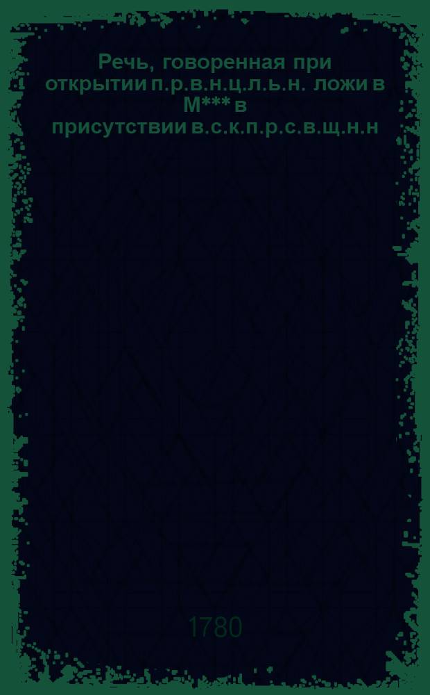 Речь, говоренная при открытии п.р.в.н.ц.л.ь.н. [ложи] в М*** в присутствии в.с.к.п.р.с.в.щ.н.н.г.б.р.т.К.Г.П.Г.
