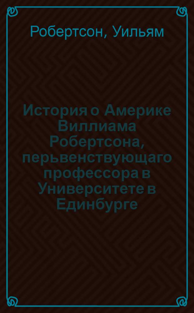 История о Америке Виллиама Робертсона, перьвенствующаго профессора в Университете в Единбурге, и королевскаго историографа по Шотландии