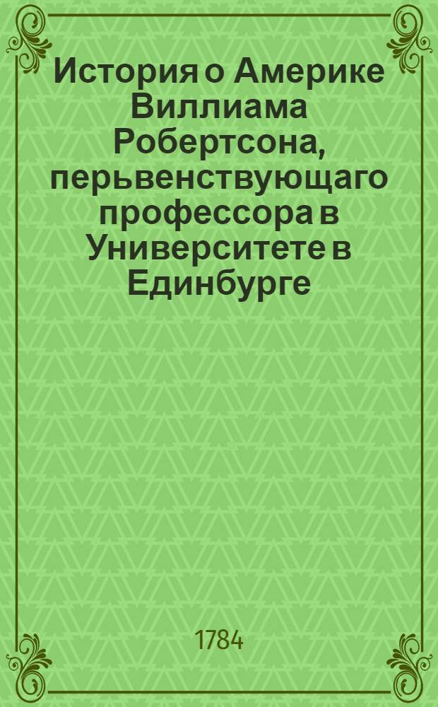 История о Америке Виллиама Робертсона, перьвенствующаго профессора в Университете в Единбурге, и королевскаго историографа по Шотландии. Ч.1
