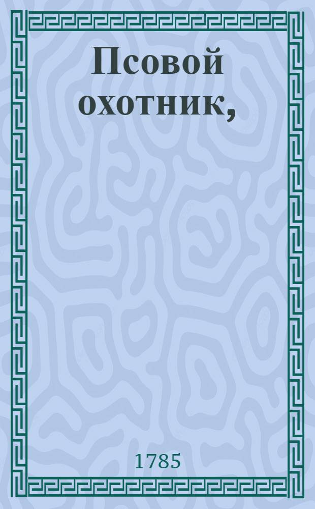 Псовой охотник, : Содержащий в себе: о свойствах, названии и должности онаго; о высворке борзых и наездке гончих собак; о узнании по статям борзых резвых и гончих мастеров, и о содержании оных; о узнании на гоньбе гончих мастеров; о должности охотников во время полевой езды; о порошах и осоках; о лечении собак от разных болезней, и о кличках борзых и гончих собак