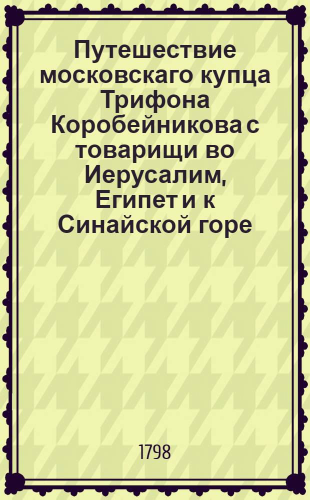 Путешествие московскаго купца Трифона Коробейникова с товарищи во Иерусалим, Египет и к Синайской горе, предпринятое по особливому соизволению государя царя и великаго князя Иоанна Васильевича всея России, в 1583 году, и описанное им Коробейниковым на славенском языке, с котораго ныне, для удобнейшаго понятия, переложено на чистый российский,