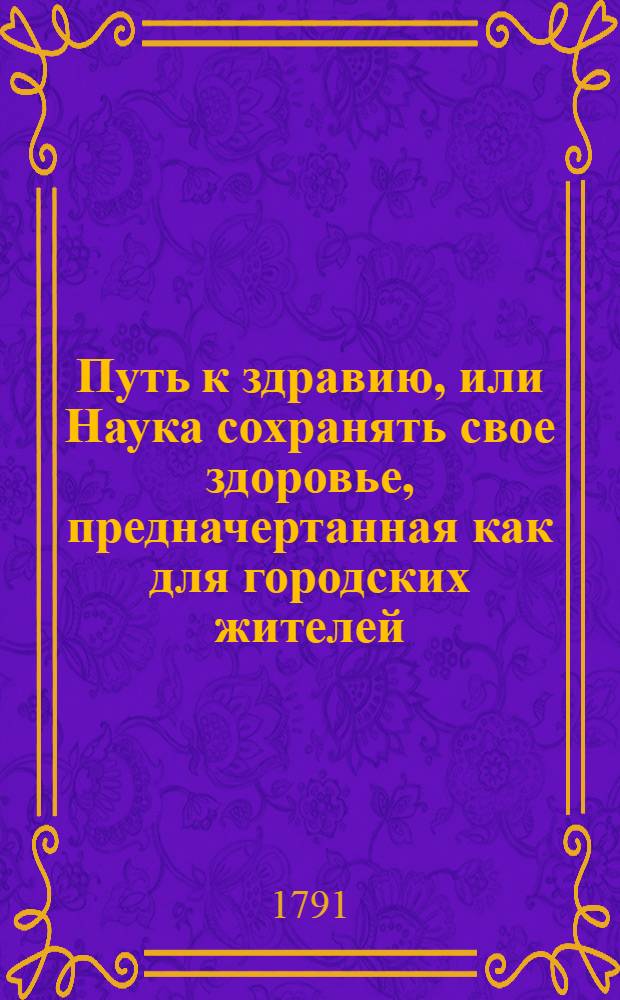 Путь к здравию, или Наука сохранять свое здоровье, предначертанная как для городских жителей, так и для другаго состояния людей и всяких добрых помещиков, пекущихся о сохранении здравия, как своего собственнаго, так и своих подчиненных : Которая разделяется на две части, из коих в первой предлагаются правила, руководствующия к долгой и безболезненной жизни, а во второй изъясняются дары природы, каждому месяцу года в особенности свойственные вкупе с описанием их качеств и употребления