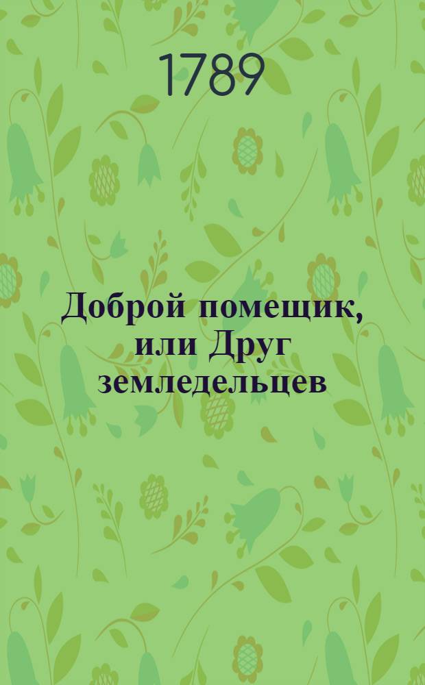 Доброй помещик, или Друг земледельцев : Сочинение, в коем предлагаются способы, как лучшим образом обработать и удобрять землю, засевать всякаго рода хлеб и прочия как полевыя, так и огородныя растения, ходить за оными и собирать; также как разводить и содержать всякой скот С приложением различных фигур. Ч.2