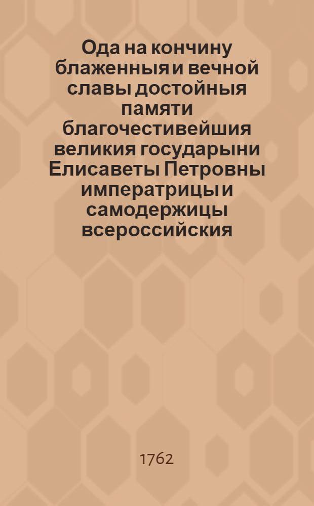 Ода на кончину блаженныя и вечной славы достойныя памяти благочестивейшия великия государыни Елисаветы Петровны императрицы и самодержицы всероссийския, : Читанная в публичном собрании Императорскаго Московскаго университета, в день коронования почивающей в бозе всемилостивейшей основательницы онаго яко в день его начатия