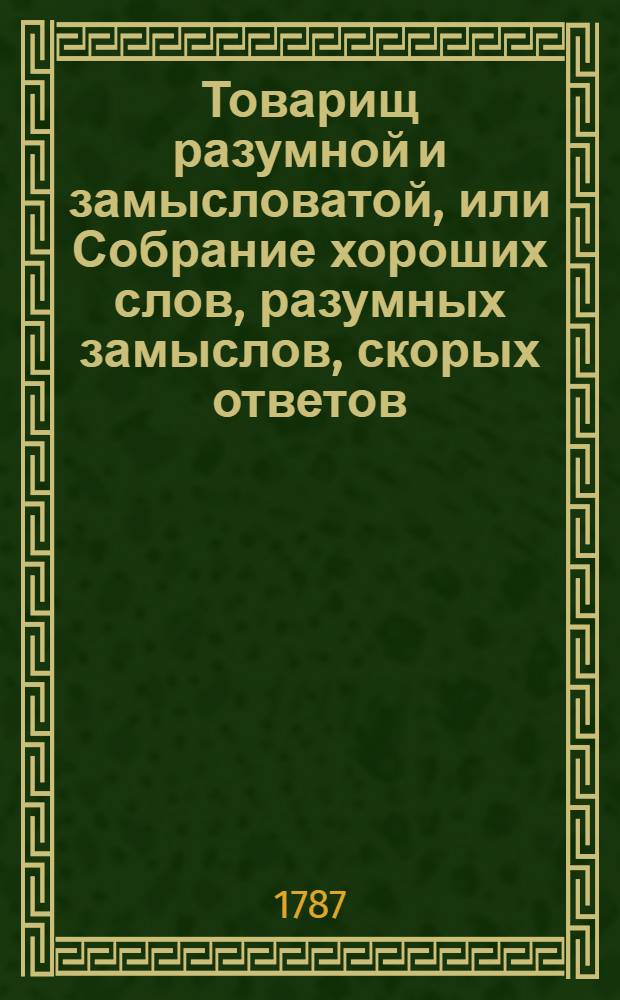 Товарищ разумной и замысловатой, или Собрание хороших слов, разумных замыслов, скорых ответов, учтивых насмешек и приятных приключений знатных мужей древняго и нынешняго веков. Ч.1