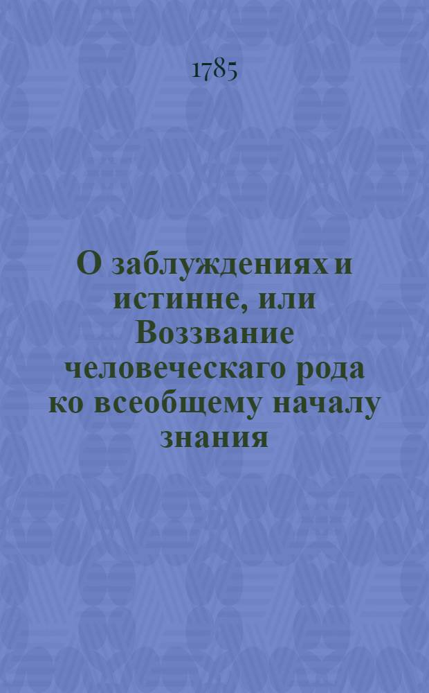 О заблуждениях и истинне, или Воззвание человеческаго рода ко всеобщему началу знания : Сочинение, в котором открывается примечателям сомнительность изысканий их и непрестанныя их погрешности, и вместе указывается путь, по которому должно бы им шествовать к приобретению физической очевидности, о происхождении добра и зла, о человеке, о натуре вещественной, о натуре невещественной, и о натуре священной, об основании политических правлений, о власти государей, о правосудии гражданском и уголовном, о науках, языках и художествах