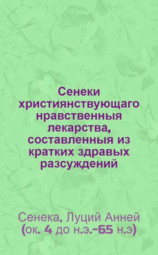 Сенеки християнствующаго нравственныя лекарства, составленныя из кратких здравых разсуждений, которыми каждый без помощи другаго может уврачевать душу свою страждущую пороками, или Нужнейшия наставления способствующия к исправлению нравов человеческих и к приобретению истиннаго благополучия,