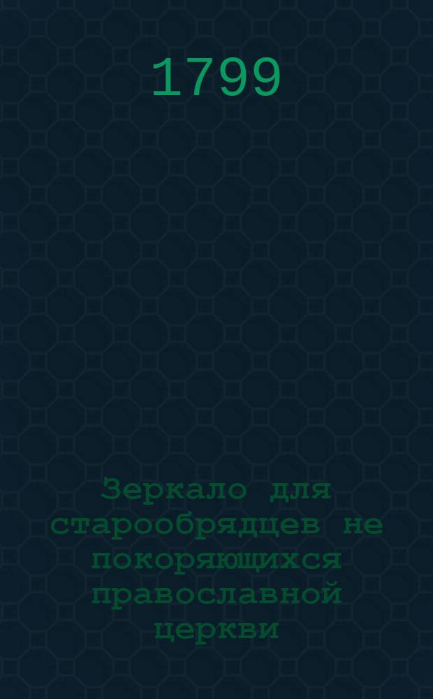 Зеркало для старообрядцев не покоряющихся православной церкви : Или Ясное и подробное описание старообрядческих заблуждений, с опровержением оных и воззванием их к истинной христовой церкви