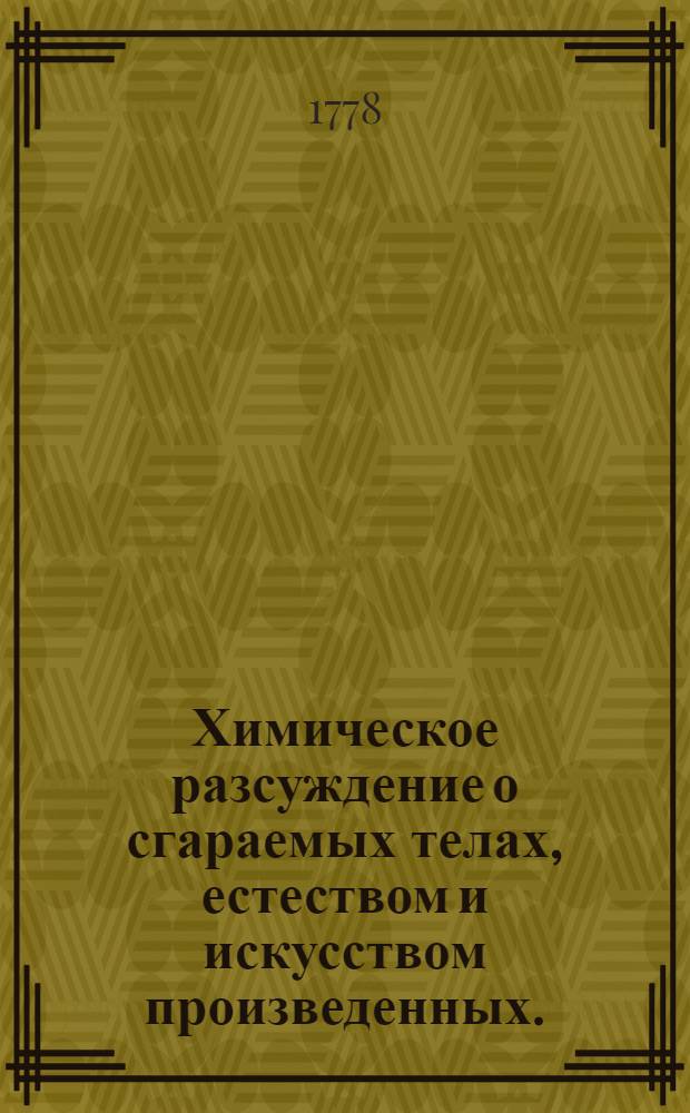 Химическое разсуждение о сгараемых телах, естеством и искусством произведенных. : На всерадостный день восшествия на всероссийский императорский престол августейшия монархини, великия государыни Екатерины II, императрицы и самодержицы всероссийския, и проч. и проч. и проч. с глубочайшим благоговением торжественно празднованный в Императорском Московском университете июня 30 дня 1778 году