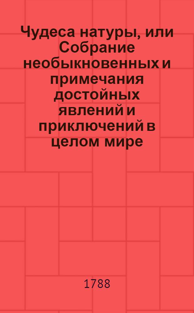 Чудеса натуры, или Собрание необыкновенных и примечания достойных явлений и приключений в целом мире - тел, азбучным порядком разположенное. Ч.1