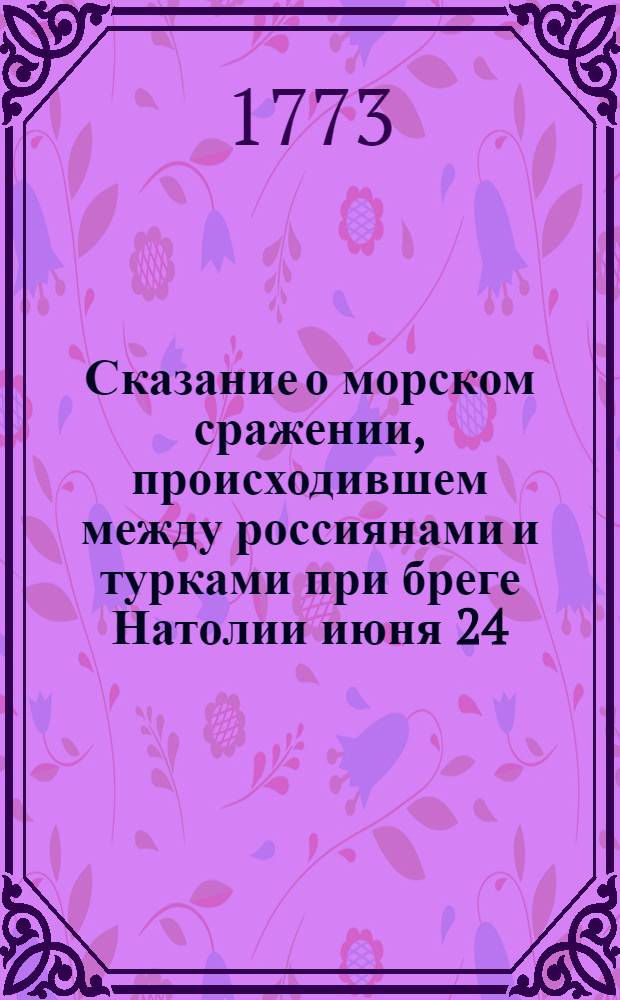 Сказание о морском сражении, происходившем между россиянами и турками при бреге Натолии июня 24. 25 и 26. 1770 года. выбранное из достовернейших записок. : К сему прилагаются письма писанныя в следствие четырех картин сего сражения, поднесенных ея императорскому величеству государыне всероссийской