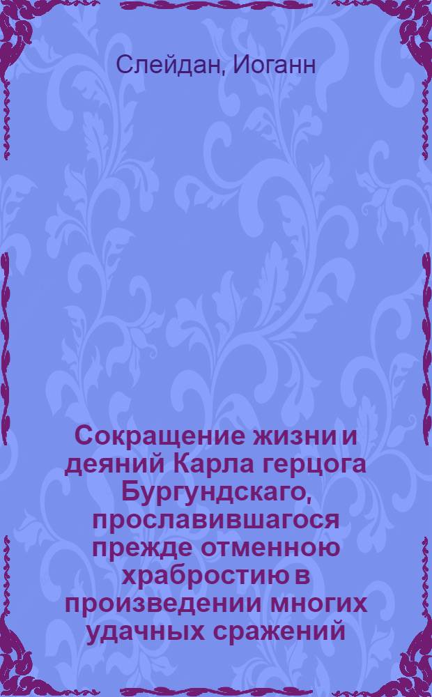 Сокращение жизни и деяний Карла герцога Бургундскаго, прославившагося прежде отменною храбростию в произведении многих удачных сражений, а напоследок претерпевшаго великия бедствия от оных