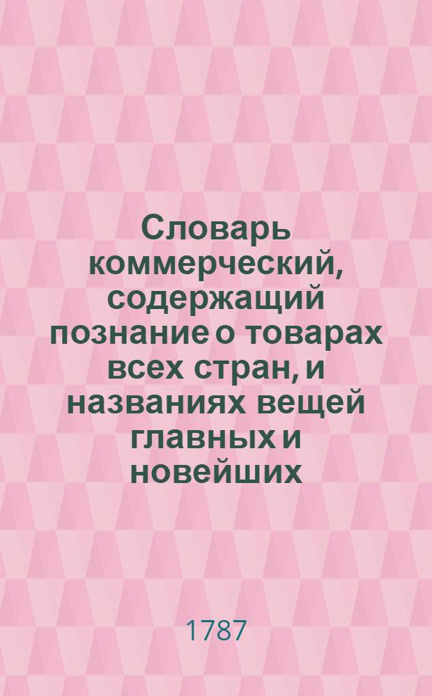 Словарь коммерческий, содержащий познание о товарах всех стран, и названиях вещей главных и новейших, относящихся до коммерции, также до домостроительства, познание художеств, рукоделий, фабрик, рудных дел, красок, пряных зелий, трав, дорогих камней и проч.