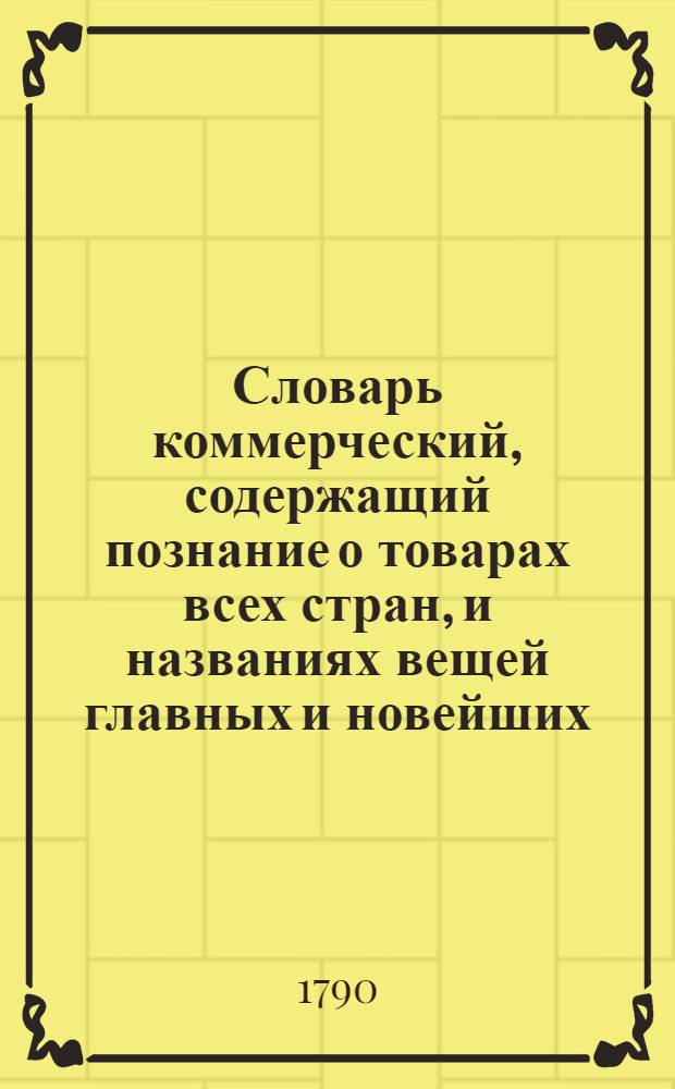 Словарь коммерческий, содержащий познание о товарах всех стран, и названиях вещей главных и новейших, относящихся до коммерции, также до домостроительства, познание художеств, рукоделий, фабрик, рудных дел, красок, пряных зелий, трав, дорогих камней и проч. Ч.4 : М.Н.О.