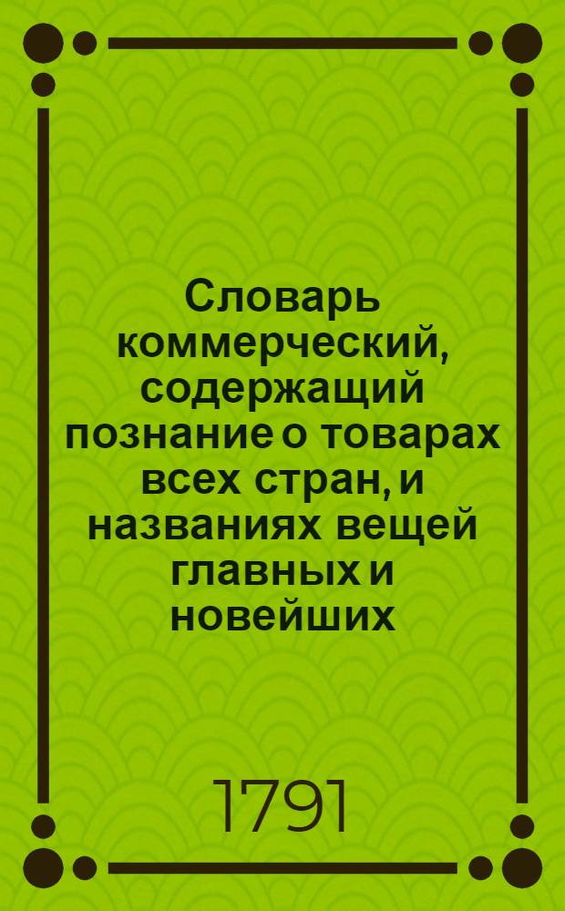 Словарь коммерческий, содержащий познание о товарах всех стран, и названиях вещей главных и новейших, относящихся до коммерции, также до домостроительства, познание художеств, рукоделий, фабрик, рудных дел, красок, пряных зелий, трав, дорогих камней и проч. Ч.6 : От С. - до Т.