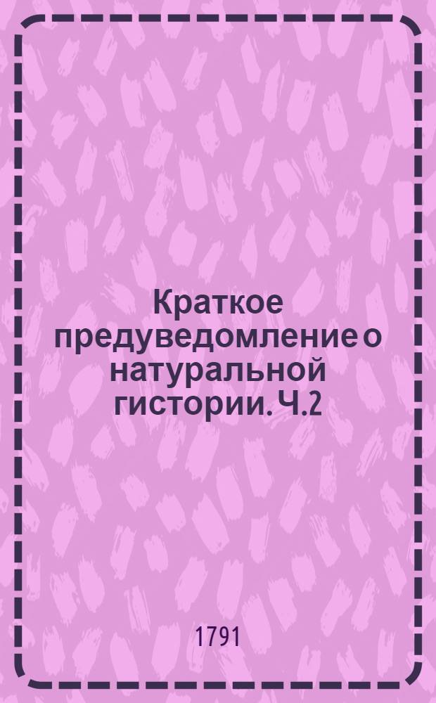 Краткое предуведомление о натуральной гистории. Ч.2 : Содержащая в себе реляции о действиях против шведов, с самаго начала войны по заключение мира в 1790 году, и ратификацию мирнаго договора